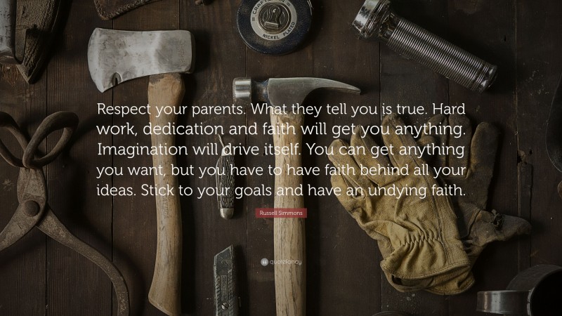Russell Simmons Quote: “Respect your parents. What they tell you is true. Hard work, dedication and faith will get you anything. Imagination will drive itself. You can get anything you want, but you have to have faith behind all your ideas. Stick to your goals and have an undying faith.”