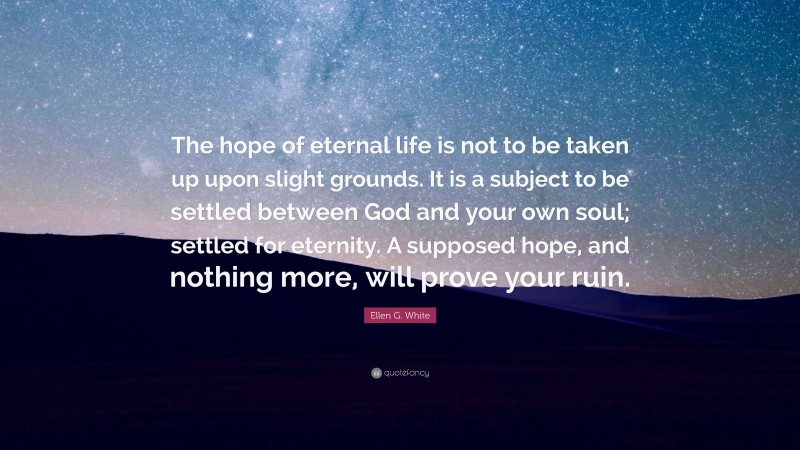 Ellen G. White Quote: “The hope of eternal life is not to be taken up upon slight grounds. It is a subject to be settled between God and your own soul; settled for eternity. A supposed hope, and nothing more, will prove your ruin.”