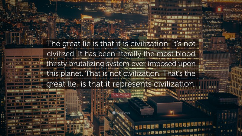 John Trudell Quote: “The great lie is that it is civilization. It’s not civilized. It has been literally the most blood thirsty brutalizing system ever imposed upon this planet. That is not civilization. That’s the great lie, is that it represents civilization.”