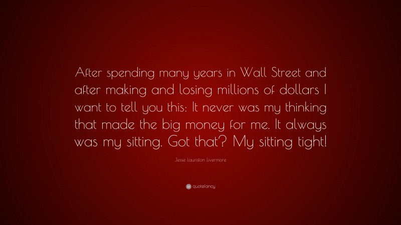 Jesse Lauriston Livermore Quote: “After spending many years in Wall Street and after making and losing millions of dollars I want to tell you this: It never was my thinking that made the big money for me. It always was my sitting. Got that? My sitting tight!”