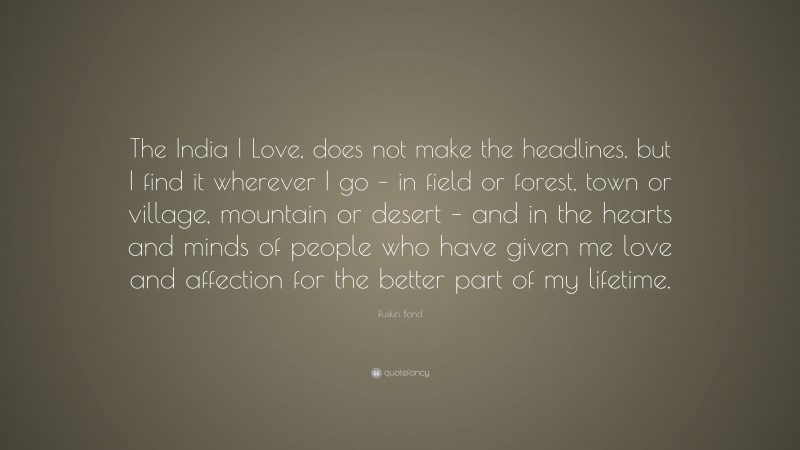Ruskin Bond Quote: “The India I Love, does not make the headlines, but I find it wherever I go – in field or forest, town or village, mountain or desert – and in the hearts and minds of people who have given me love and affection for the better part of my lifetime.”
