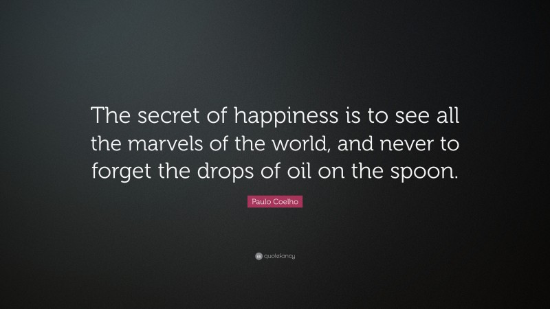 Paulo Coelho Quote: “The secret of happiness is to see all the marvels of the world, and never to forget the drops of oil on the spoon.”