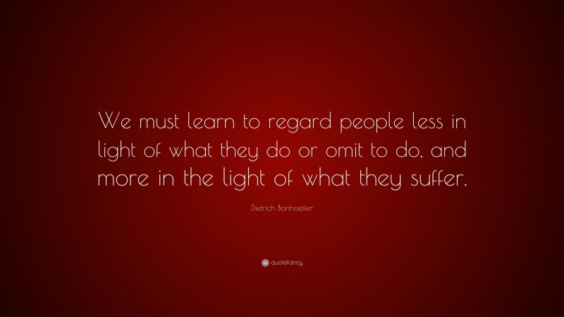 Dietrich Bonhoeffer Quote: “We must learn to regard people less in light of what they do or omit to do, and more in the light of what they suffer.”