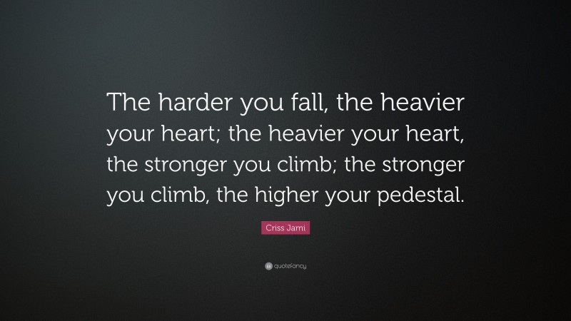 Criss Jami Quote: “The harder you fall, the heavier your heart; the heavier your heart, the stronger you climb; the stronger you climb, the higher your pedestal.”