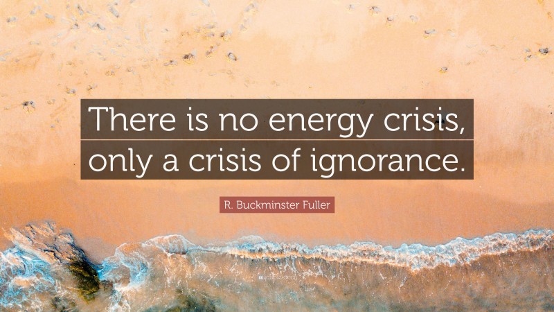 R. Buckminster Fuller Quote: “There is no energy crisis, only a crisis of ignorance.”