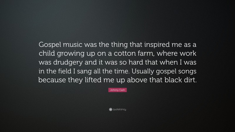 Johnny Cash Quote: “Gospel music was the thing that inspired me as a child growing up on a cotton farm, where work was drudgery and it was so hard that when I was in the field I sang all the time. Usually gospel songs because they lifted me up above that black dirt.”