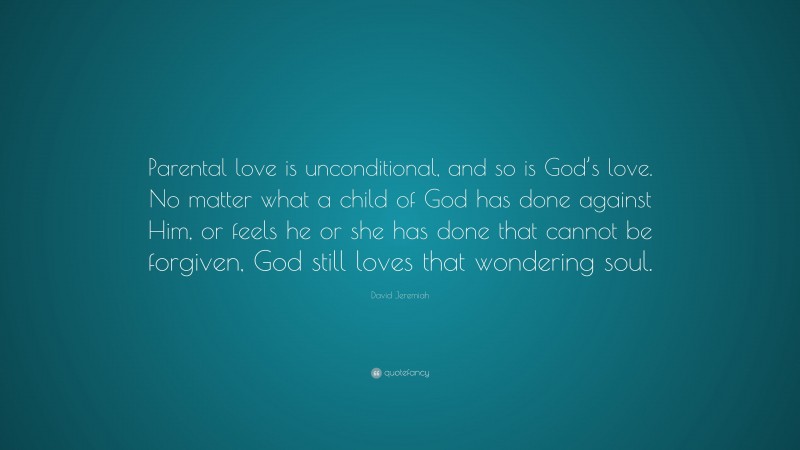 David Jeremiah Quote: “Parental love is unconditional, and so is God’s love. No matter what a child of God has done against Him, or feels he or she has done that cannot be forgiven, God still loves that wondering soul.”