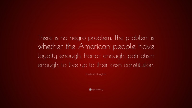 Frederick Douglass Quote: “There is no negro problem. The problem is whether the American people have loyalty enough, honor enough, patriotism enough, to live up to their own constitution.”