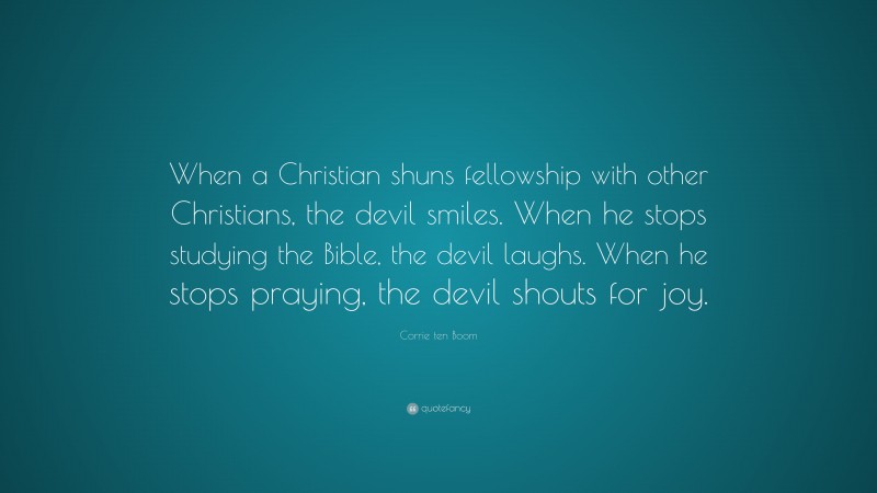 Corrie ten Boom Quote: “When a Christian shuns fellowship with other Christians, the devil smiles. When he stops studying the Bible, the devil laughs. When he stops praying, the devil shouts for joy.”