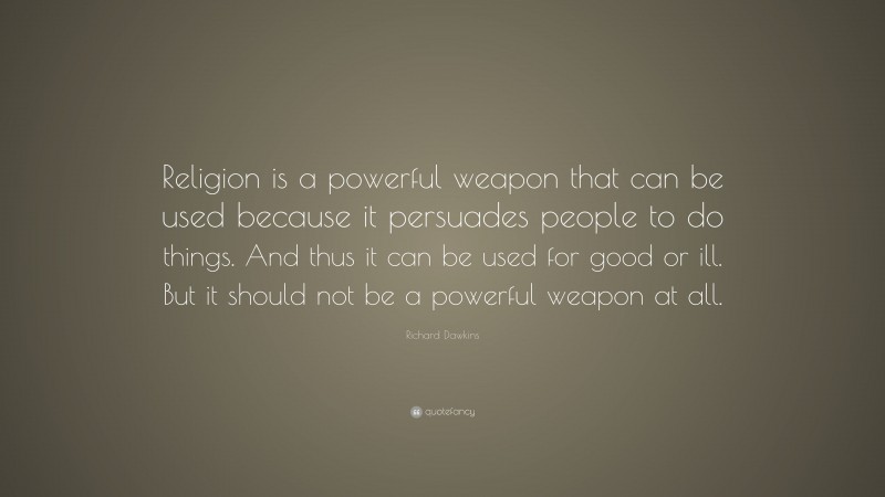 Richard Dawkins Quote: “Religion is a powerful weapon that can be used because it persuades people to do things. And thus it can be used for good or ill. But it should not be a powerful weapon at all.”