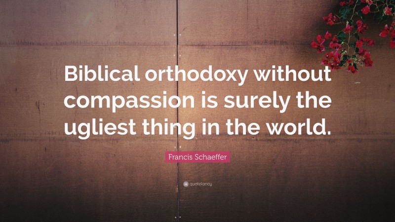 Francis Schaeffer Quote: “Biblical orthodoxy without compassion is surely the ugliest thing in the world.”