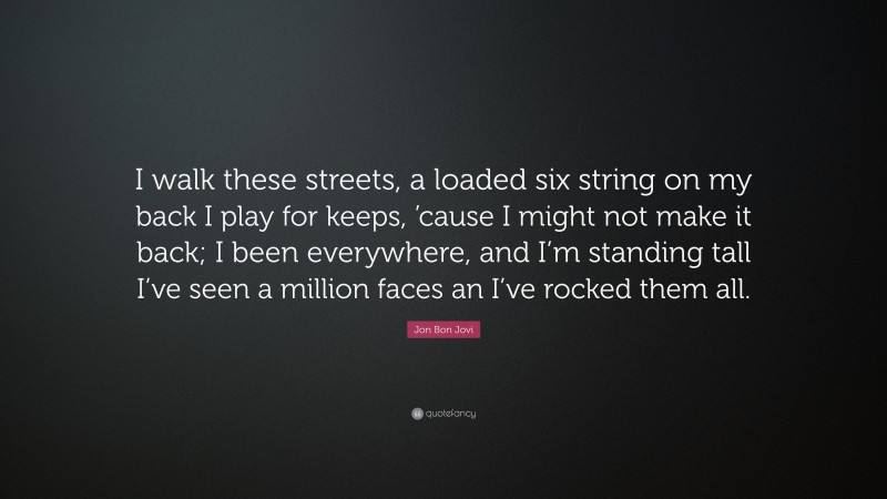 Jon Bon Jovi Quote: “I walk these streets, a loaded six string on my back I play for keeps, ’cause I might not make it back; I been everywhere, and I’m standing tall I’ve seen a million faces an I’ve rocked them all.”