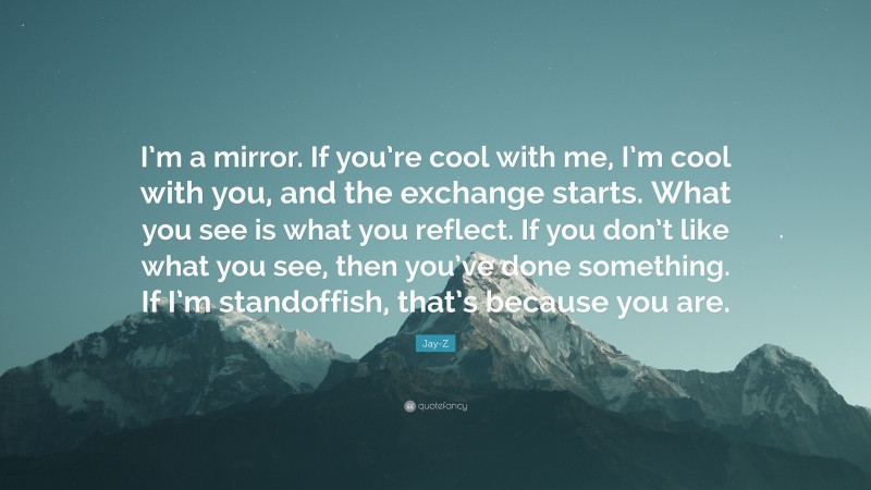 Jay-Z Quote: “I’m a mirror. If you’re cool with me, I’m cool with you, and the exchange starts. What you see is what you reflect. If you don’t like what you see, then you’ve done something. If I’m standoffish, that’s because you are.”