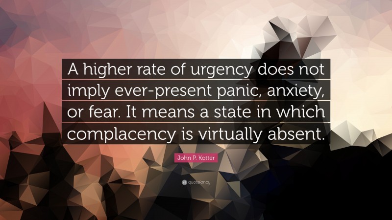 John P. Kotter Quote: “A higher rate of urgency does not imply ever-present panic, anxiety, or fear. It means a state in which complacency is virtually absent.”