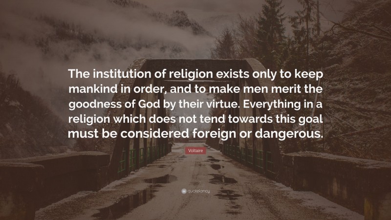 Voltaire Quote: “The institution of religion exists only to keep mankind in order, and to make men merit the goodness of God by their virtue. Everything in a religion which does not tend towards this goal must be considered foreign or dangerous.”