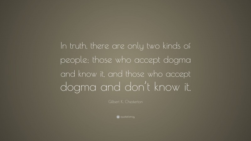 Gilbert K. Chesterton Quote: “In truth, there are only two kinds of people; those who accept dogma and know it, and those who accept dogma and don’t know it.”