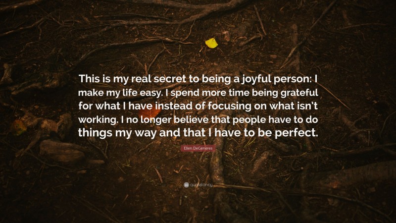 Ellen DeGeneres Quote: “This is my real secret to being a joyful person: I make my life easy. I spend more time being grateful for what I have instead of focusing on what isn’t working. I no longer believe that people have to do things my way and that I have to be perfect.”