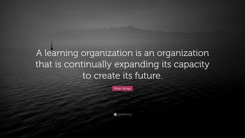 Peter Senge Quote: “A learning organization is an organization that is continually expanding its capacity to create its future.”