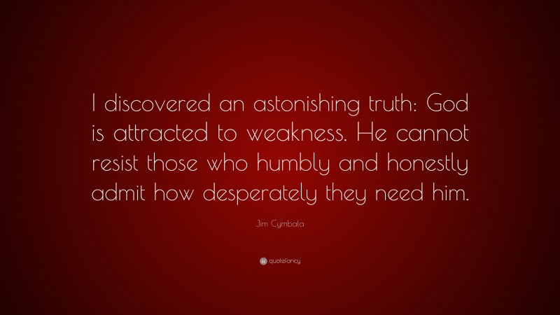Jim Cymbala Quote: “I discovered an astonishing truth: God is attracted to weakness. He cannot resist those who humbly and honestly admit how desperately they need him.”