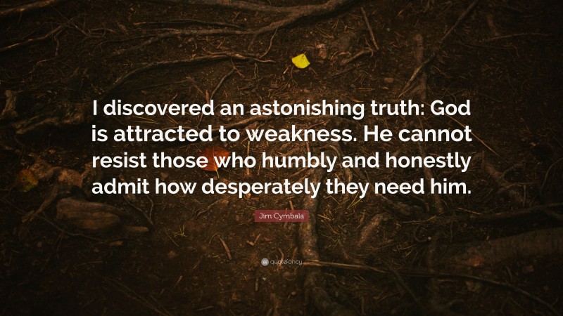 Jim Cymbala Quote: “I discovered an astonishing truth: God is attracted to weakness. He cannot resist those who humbly and honestly admit how desperately they need him.”