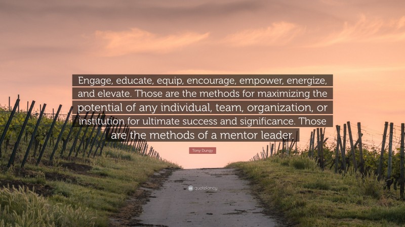 Tony Dungy Quote: “Engage, educate, equip, encourage, empower, energize, and elevate. Those are the methods for maximizing the potential of any individual, team, organization, or institution for ultimate success and significance. Those are the methods of a mentor leader.”
