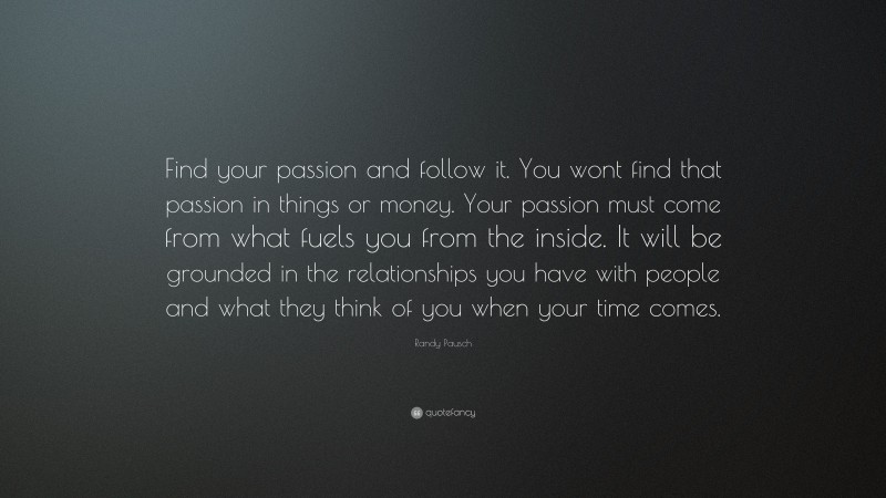 Randy Pausch Quote: “Find your passion and follow it. You wont find that passion in things or money. Your passion must come from what fuels you from the inside. It will be grounded in the relationships you have with people and what they think of you when your time comes.”