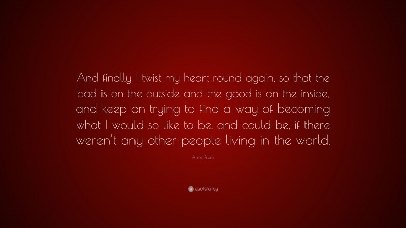 Anne Frank Quote: “And finally I twist my heart round again, so that the bad is on the outside and the good is on the inside, and keep on trying to find a way of becoming what I would so like to be, and could be, if there weren’t any other people living in the world.”