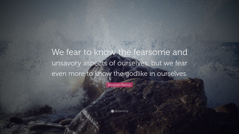 Abraham Maslow Quote: “We fear to know the fearsome and unsavory aspects of ourselves, but we fear even more to know the godlike in ourselves.”
