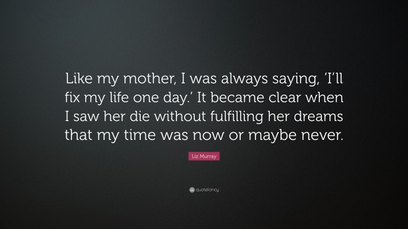 Liz Murray Quote: “Like my mother, I was always saying, ‘I’ll fix my life one day.’ It became clear when I saw her die without fulfilling her dreams that my time was now or maybe never.”