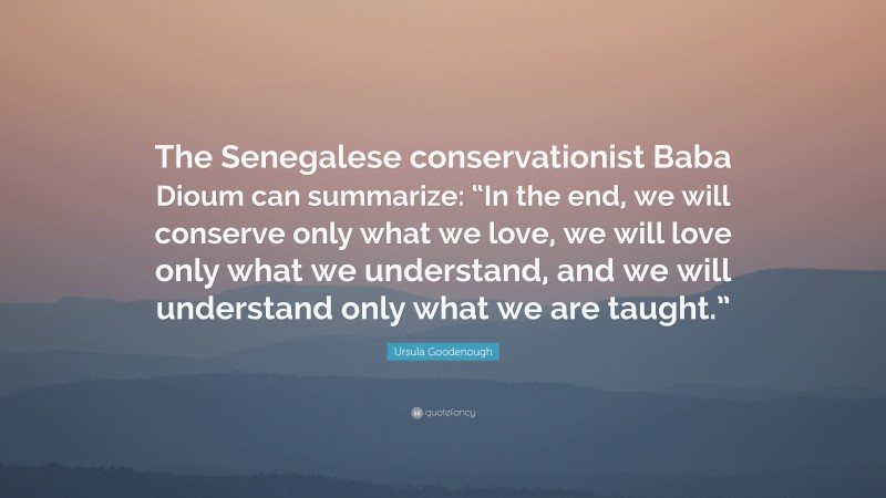 Ursula Goodenough Quote: “The Senegalese conservationist Baba Dioum can summarize: “In the end, we will conserve only what we love, we will love only what we understand, and we will understand only what we are taught.””