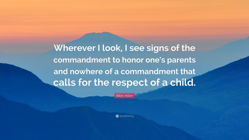 Alice Miller Quote: “Wherever I look, I see signs of the commandment to honor one’s parents and nowhere of a commandment that calls for the respect of a child.”