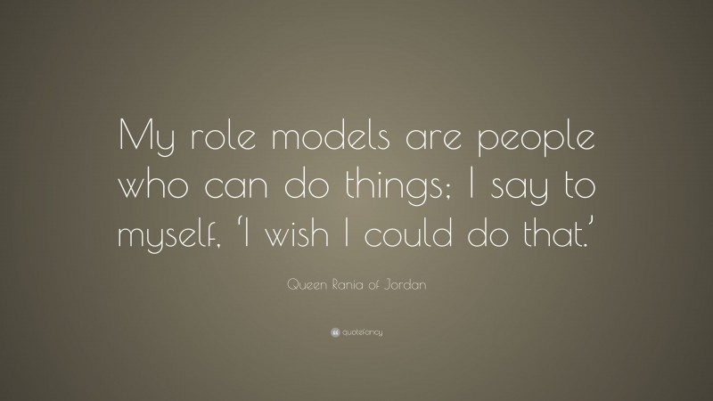 Queen Rania of Jordan Quote: “My role models are people who can do things; I say to myself, ‘I wish I could do that.’”