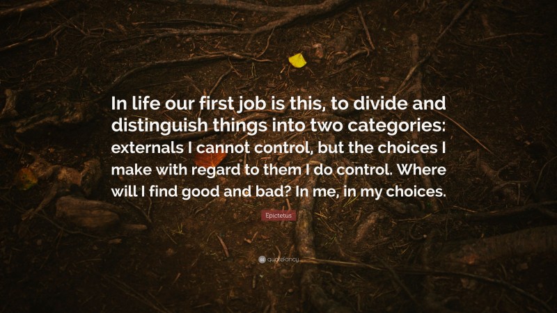 Epictetus Quote: “In life our first job is this, to divide and distinguish things into two categories: externals I cannot control, but the choices I make with regard to them I do control. Where will I find good and bad? In me, in my choices.”