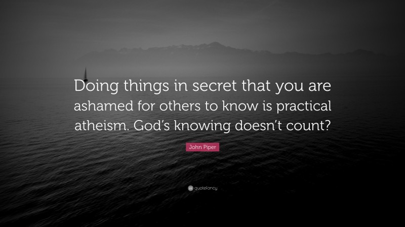 John Piper Quote: “Doing things in secret that you are ashamed for others to know is practical atheism. God’s knowing doesn’t count?”