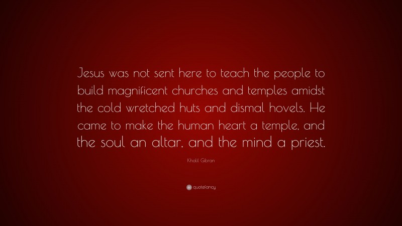 Khalil Gibran Quote: “Jesus was not sent here to teach the people to build magnificent churches and temples amidst the cold wretched huts and dismal hovels. He came to make the human heart a temple, and the soul an altar, and the mind a priest.”