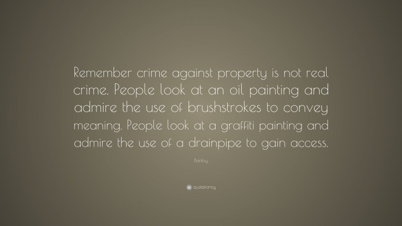 Banksy Quote: “Remember crime against property is not real crime. People look at an oil painting and admire the use of brushstrokes to convey meaning. People look at a graffiti painting and admire the use of a drainpipe to gain access.”