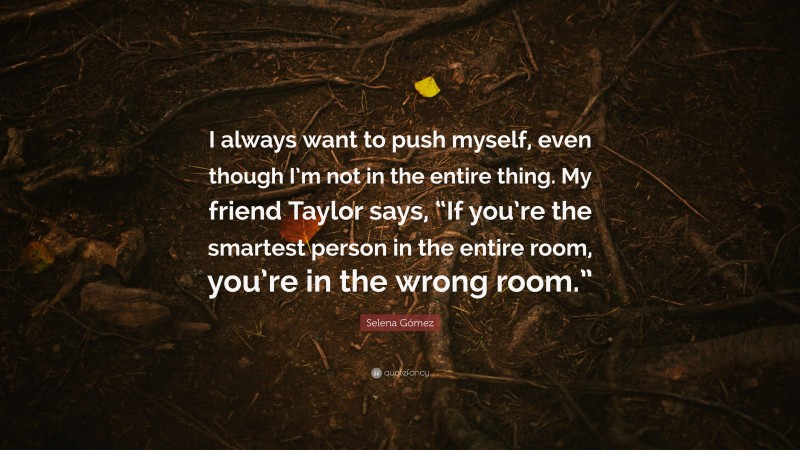 Selena Gómez Quote: “I always want to push myself, even though I’m not in the entire thing. My friend Taylor says, “If you’re the smartest person in the entire room, you’re in the wrong room.””