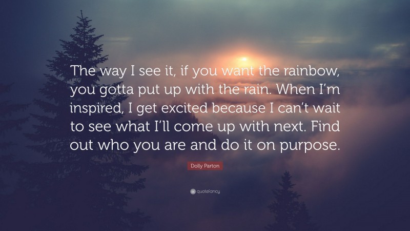 Dolly Parton Quote: “The way I see it, if you want the rainbow, you gotta put up with the rain. When I’m inspired, I get excited because I can’t wait to see what I’ll come up with next. Find out who you are and do it on purpose.”