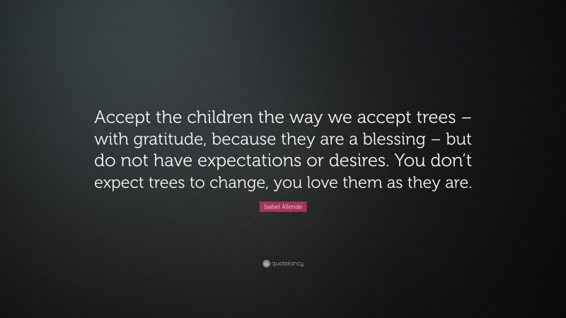 Isabel Allende Quote: “Accept the children the way we accept trees – with gratitude, because they are a blessing – but do not have expectations or desires. You don’t expect trees to change, you love them as they are.”