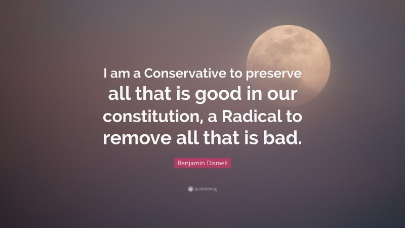 Benjamin Disraeli Quote: “I am a Conservative to preserve all that is good in our constitution, a Radical to remove all that is bad.”