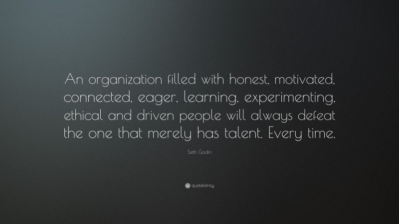 Seth Godin Quote: “An organization filled with honest, motivated, connected, eager, learning, experimenting, ethical and driven people will always defeat the one that merely has talent. Every time.”