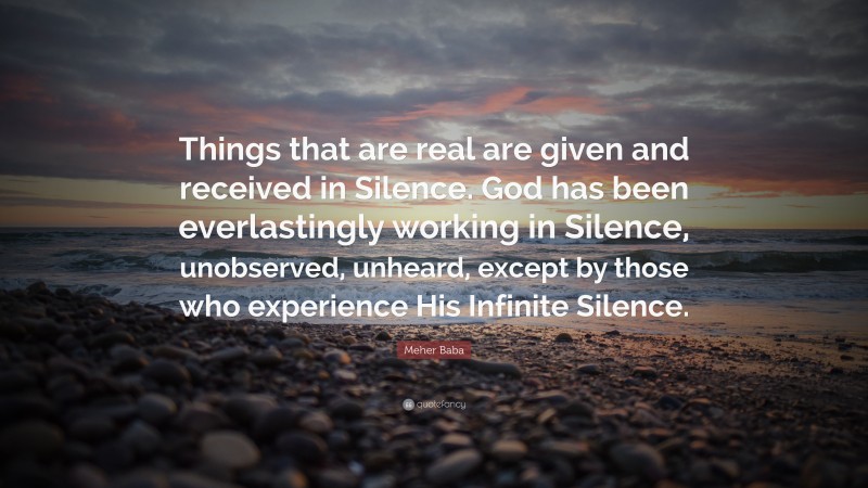 Meher Baba Quote: “Things that are real are given and received in Silence. God has been everlastingly working in Silence, unobserved, unheard, except by those who experience His Infinite Silence.”