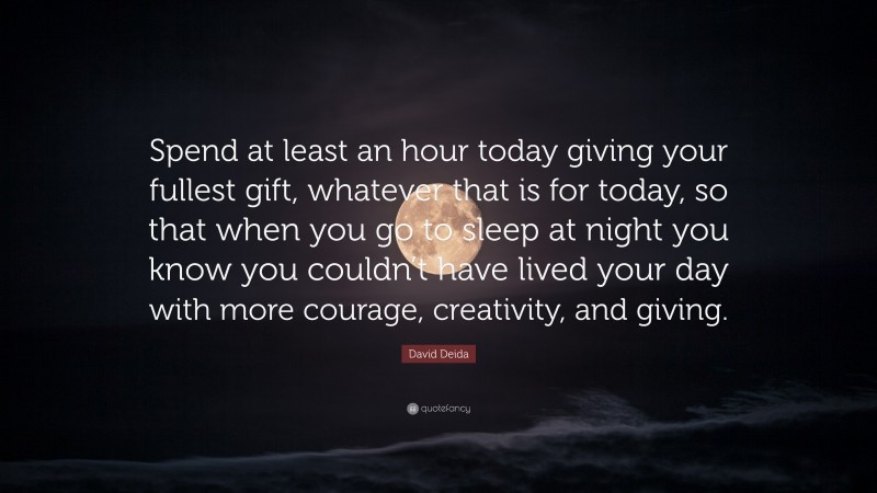 David Deida Quote: “Spend at least an hour today giving your fullest gift, whatever that is for today, so that when you go to sleep at night you know you couldn’t have lived your day with more courage, creativity, and giving.”