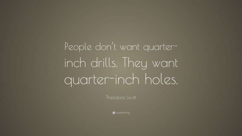 Theodore Levitt Quote: “People don’t want quarter-inch drills. They want quarter-inch holes.”