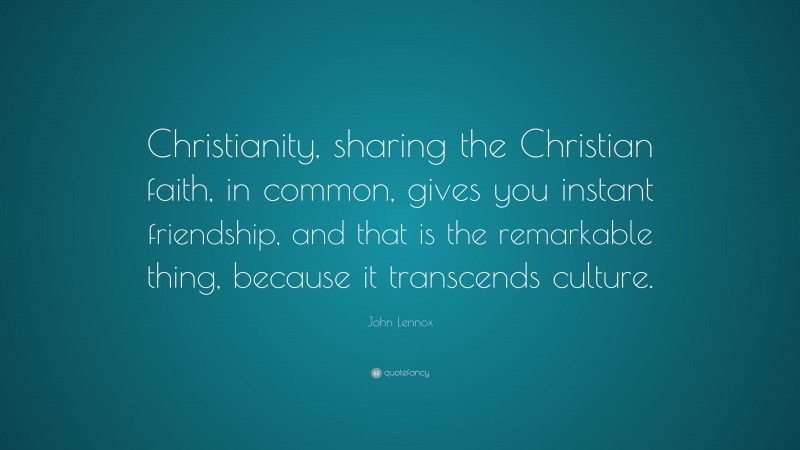 John Lennox Quote: “Christianity, sharing the Christian faith, in common, gives you instant friendship, and that is the remarkable thing, because it transcends culture.”