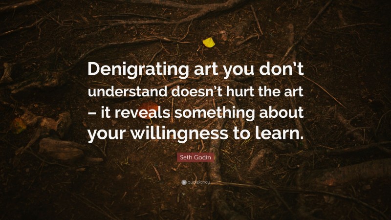 Seth Godin Quote: “Denigrating art you don’t understand doesn’t hurt the art – it reveals something about your willingness to learn.”