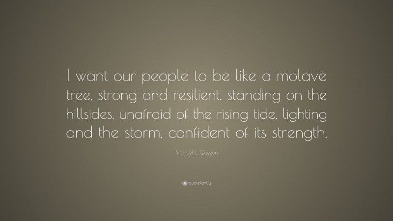 Manuel L. Quezon Quote: “I want our people to be like a molave tree, strong and resilient, standing on the hillsides, unafraid of the rising tide, lighting and the storm, confident of its strength.”