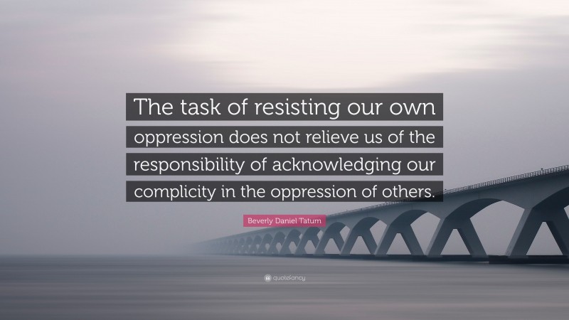Beverly Daniel Tatum Quote: “The task of resisting our own oppression does not relieve us of the responsibility of acknowledging our complicity in the oppression of others.”
