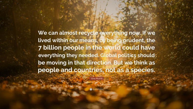 Jose Mujica Quote: “We can almost recycle everything now. If we lived within our means, by being prudent, the 7 billion people in the world could have everything they needed. Global politics should be moving in that direction. But we think as people and countries, not as a species.”