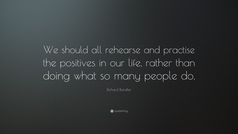 Richard Bandler Quote: “We should all rehearse and practise the positives in our life, rather than doing what so many people do.”
